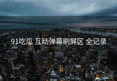 91吃瓜 互动弹幕刷屏区 全记录