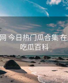 17吃瓜网 今日热门瓜合集 在线围观，吃瓜百科