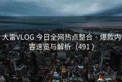 大雷VLOG 今日全网热点整合 · 爆款内容速览与解析（491 ）