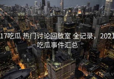 17吃瓜 热门讨论回放室 全记录，2021吃瓜事件汇总