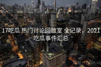 17吃瓜 热门讨论回放室 全记录，2021吃瓜事件汇总