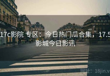17c影院 专区：今日热门瓜合集，17.5影城今日影讯