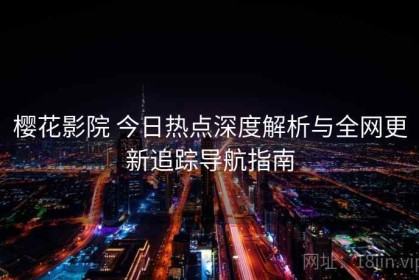 樱花影院 今日热点深度解析与全网更新追踪导航指南