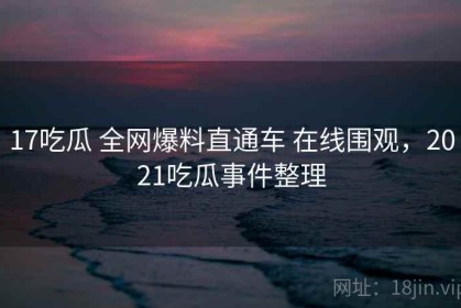 17吃瓜 全网爆料直通车 在线围观，2021吃瓜事件整理