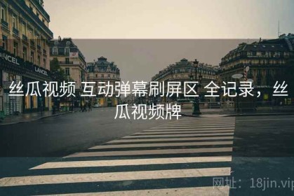 丝瓜视频 互动弹幕刷屏区 全记录，丝瓜视频牌