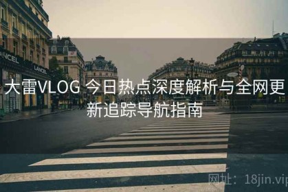 大雷VLOG 今日热点深度解析与全网更新追踪导航指南