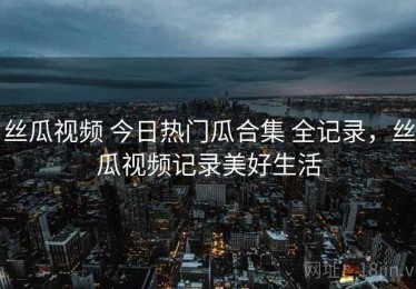 丝瓜视频 今日热门瓜合集 全记录，丝瓜视频记录美好生活
