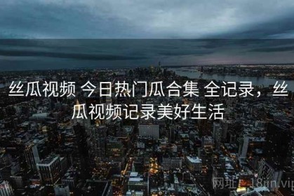 丝瓜视频 今日热门瓜合集 全记录，丝瓜视频记录美好生活