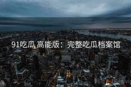 91吃瓜 高能版：完整吃瓜档案馆