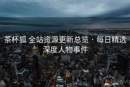 茶杯狐 全站资源更新总览 · 每日精选深度人物事件