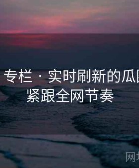 91官网 专栏 · 实时刷新的瓜圈现场，紧跟全网节奏