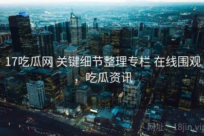 17吃瓜网 关键细节整理专栏 在线围观，吃瓜资讯