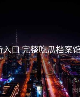 17c最新入口 完整吃瓜档案馆 全记录