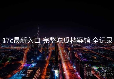 17c最新入口 完整吃瓜档案馆 全记录