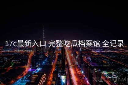 17c最新入口 完整吃瓜档案馆 全记录