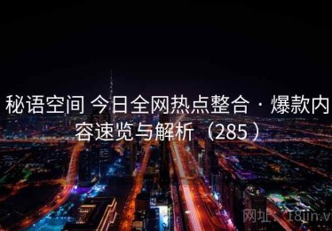 秘语空间 今日全网热点整合 · 爆款内容速览与解析（285 ）