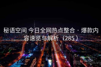 秘语空间 今日全网热点整合 · 爆款内容速览与解析（285 ）
