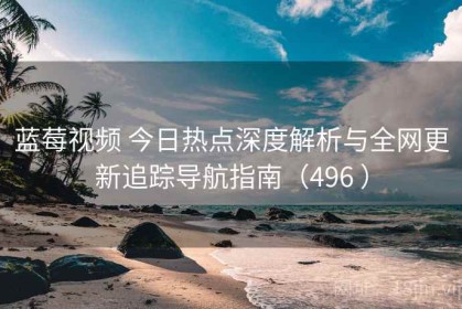 蓝莓视频 今日热点深度解析与全网更新追踪导航指南（496 ）
