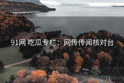 91网 吃瓜专栏：网传传闻核对台
