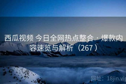 西瓜视频 今日全网热点整合 · 爆款内容速览与解析（267 ）