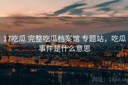 17吃瓜 完整吃瓜档案馆 专题站，吃瓜事件是什么意思
