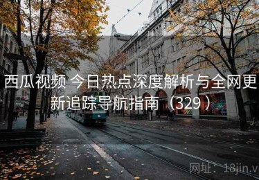 西瓜视频 今日热点深度解析与全网更新追踪导航指南（329 ）