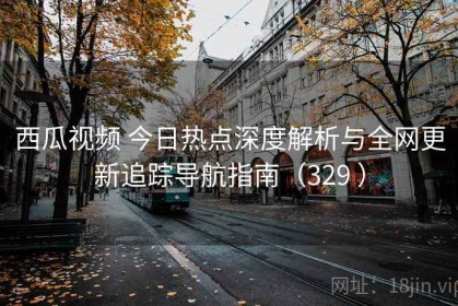 西瓜视频 今日热点深度解析与全网更新追踪导航指南（329 ）