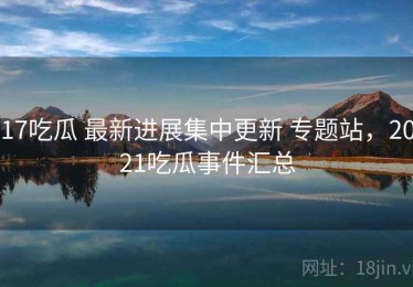 17吃瓜 最新进展集中更新 专题站，2021吃瓜事件汇总