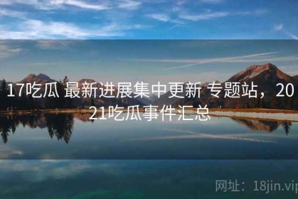 17吃瓜 最新进展集中更新 专题站，2021吃瓜事件汇总