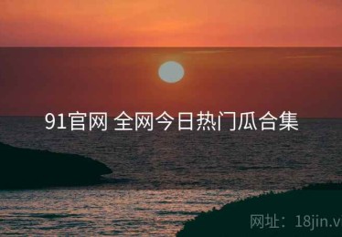91官网 全网今日热门瓜合集