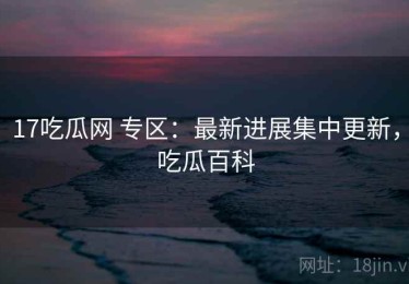 17吃瓜网 专区：最新进展集中更新，吃瓜百科