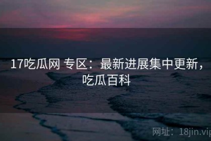 17吃瓜网 专区：最新进展集中更新，吃瓜百科