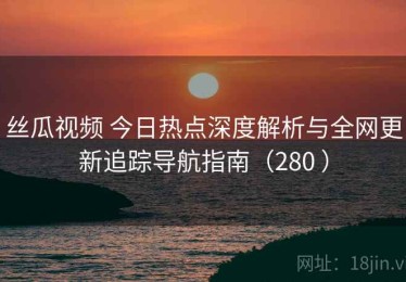 丝瓜视频 今日热点深度解析与全网更新追踪导航指南（280 ）