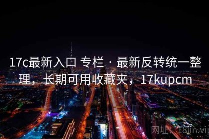 17c最新入口 专栏 · 最新反转统一整理，长期可用收藏夹，17kupcm