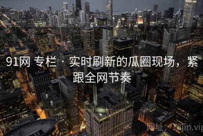 91网 专栏 · 实时刷新的瓜圈现场，紧跟全网节奏