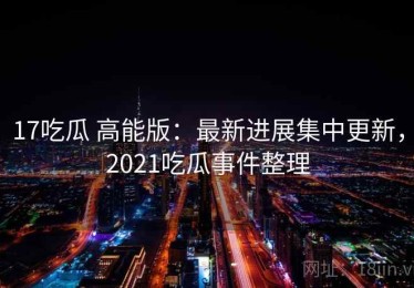 17吃瓜 高能版：最新进展集中更新，2021吃瓜事件整理