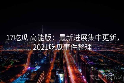 17吃瓜 高能版：最新进展集中更新，2021吃瓜事件整理