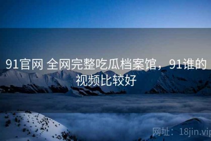 91官网 全网完整吃瓜档案馆，91谁的视频比较好
