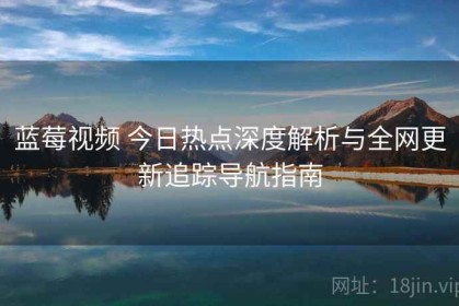 蓝莓视频 今日热点深度解析与全网更新追踪导航指南