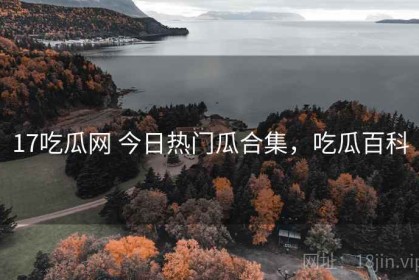17吃瓜网 今日热门瓜合集，吃瓜百科
