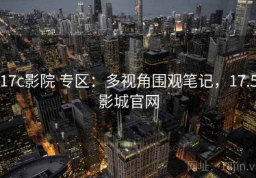 17c影院 专区：多视角围观笔记，17.5影城官网