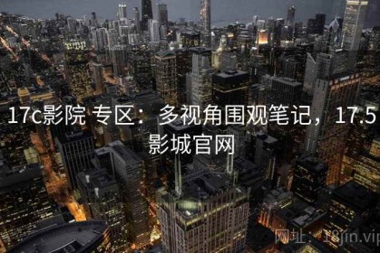 17c影院 专区：多视角围观笔记，17.5影城官网