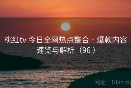 桃红tv 今日全网热点整合 · 爆款内容速览与解析（96 ）