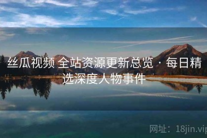 丝瓜视频 全站资源更新总览 · 每日精选深度人物事件