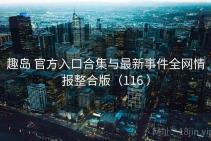 趣岛 官方入口合集与最新事件全网情报整合版（116 ）
