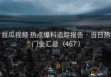 丝瓜视频 热点爆料追踪报告 · 当日热门全汇总（467 ）