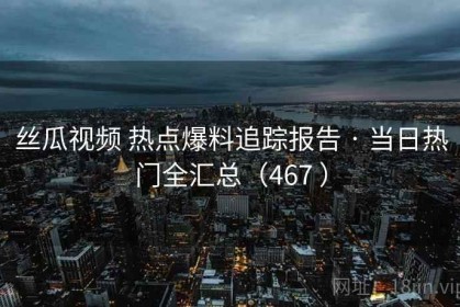 丝瓜视频 热点爆料追踪报告 · 当日热门全汇总（467 ）
