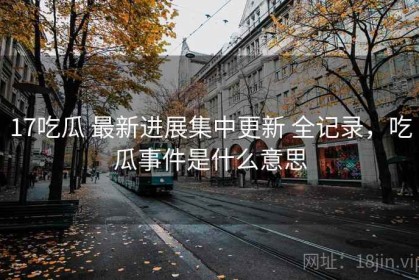 17吃瓜 最新进展集中更新 全记录，吃瓜事件是什么意思
