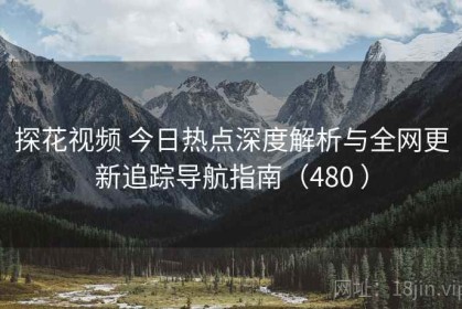 探花视频 今日热点深度解析与全网更新追踪导航指南（480 ）