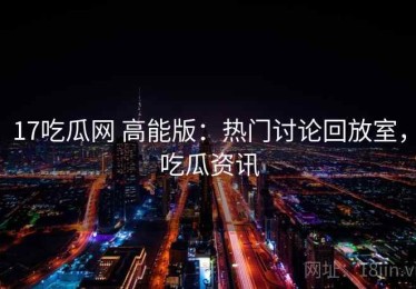 17吃瓜网 高能版：热门讨论回放室，吃瓜资讯